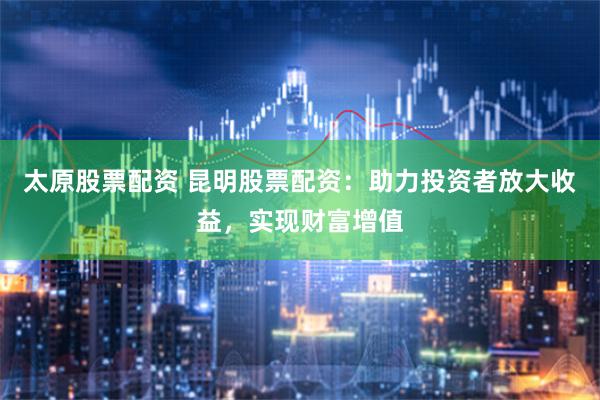 太原股票配资 昆明股票配资：助力投资者放大收益，实现财富增值