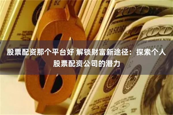 股票配资那个平台好 解锁财富新途径：探索个人股票配资公司的潜力