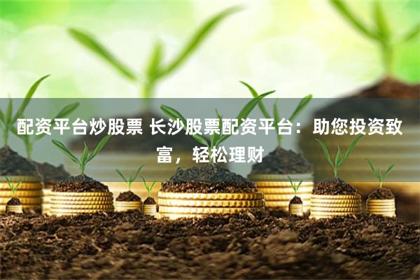 配资平台炒股票 长沙股票配资平台：助您投资致富，轻松理财