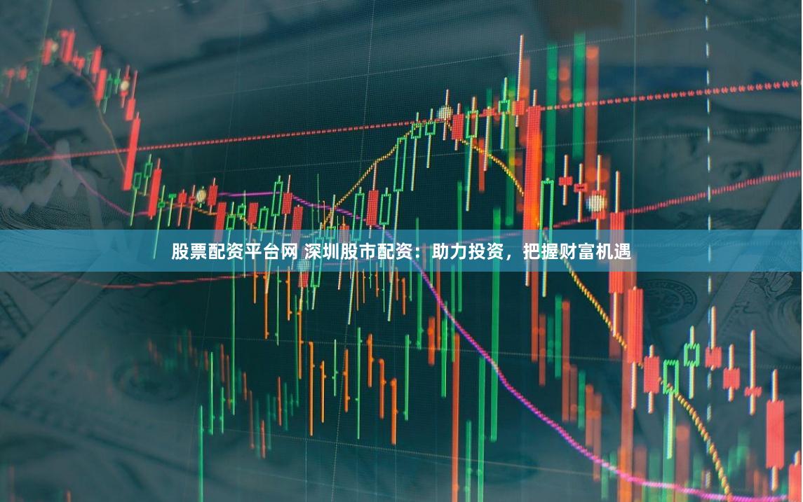 股票配资平台网 深圳股市配资：助力投资，把握财富机遇