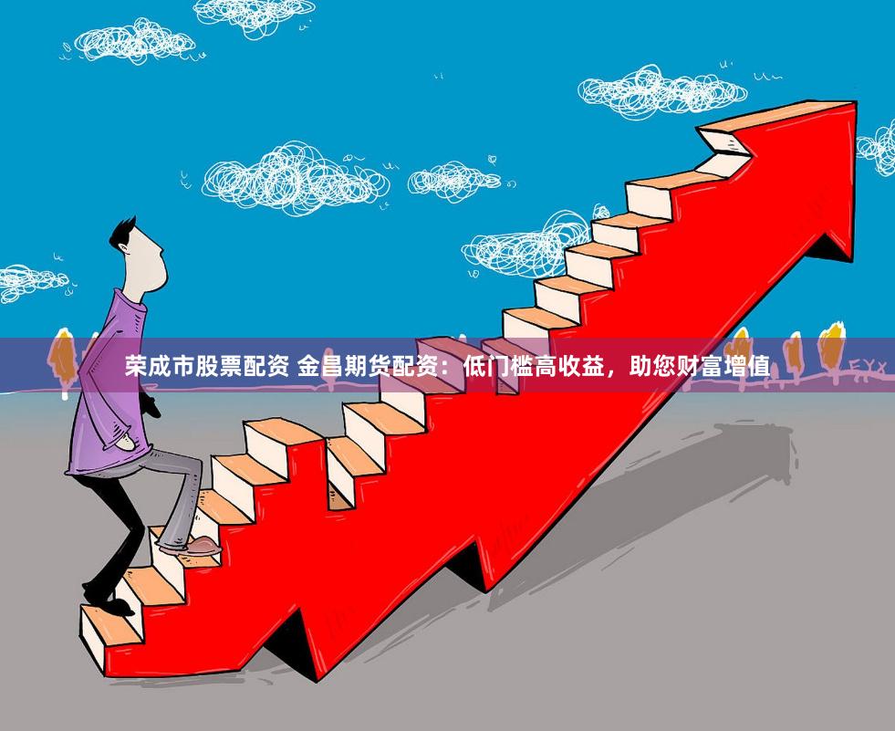 荣成市股票配资 金昌期货配资：低门槛高收益，助您财富增值