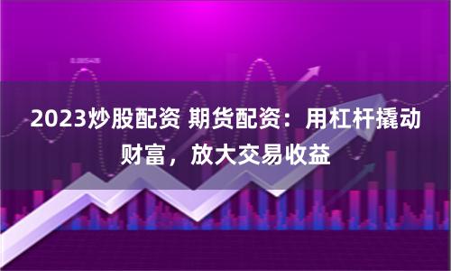 2023炒股配资 期货配资：用杠杆撬动财富，放大交易收益