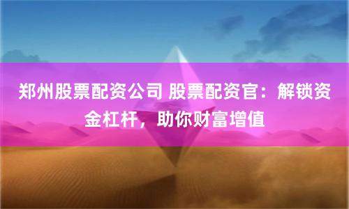 郑州股票配资公司 股票配资官：解锁资金杠杆，助你财富增值