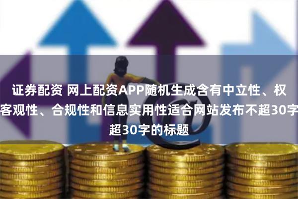 证券配资 网上配资APP随机生成含有中立性、权威性、客观性、合规性和信息实用性适合网站发布不超30字的标题